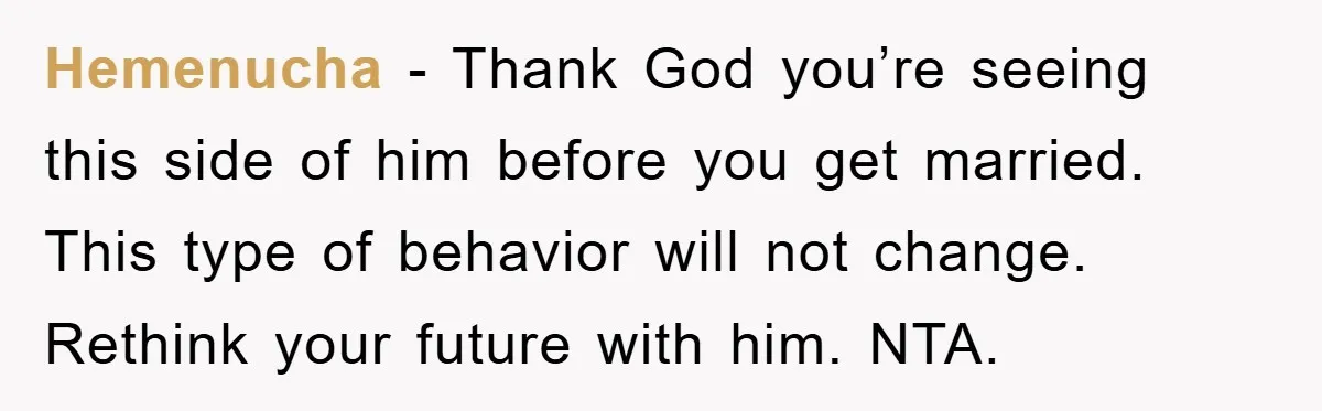 Hemenucha − Thank God you’re seeing this side of him before you get married. This type of behavior will not change. Rethink your future with him. NTA.