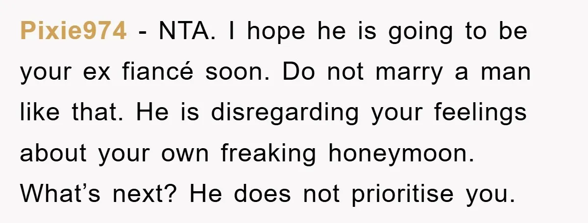 Pixie974 − NTA. I hope he is going to be your ex fiancé soon. Do not marry a man like that. He is disregarding your feelings about your own freaking...