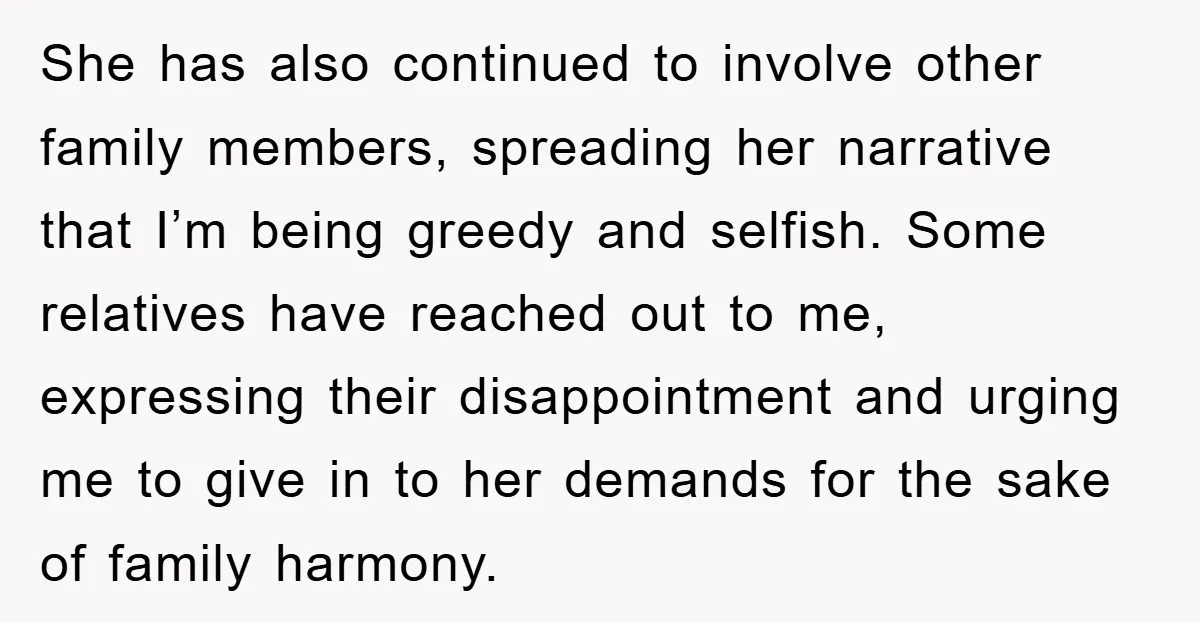 She has also continued to involve other family members, spreading her narrative that I’m being greedy and selfish. Some relatives have reached out to me, expressing their disappointment and urging...
