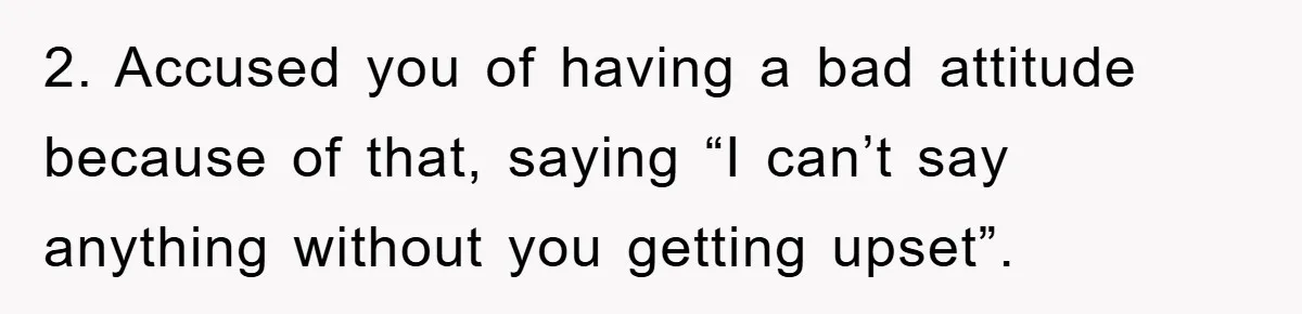 2. Accused you of having a bad attitude because of that, saying “I can’t say anything without you getting upset”.