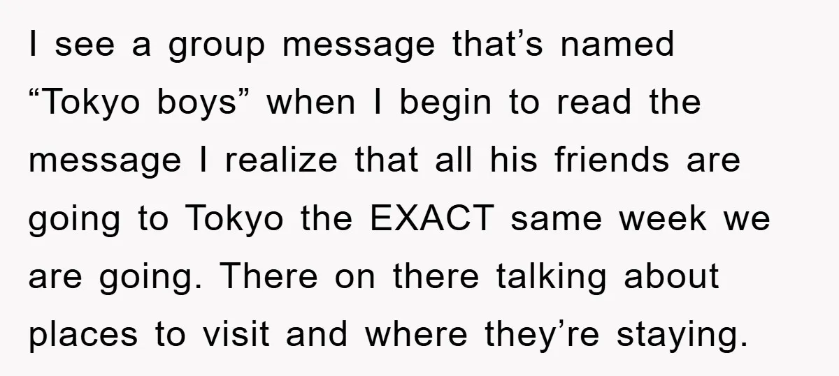 I see a group message that’s named “Tokyo boys” when I begin to read the message I realize that all his friends are going to Tokyo the EXACT same week...