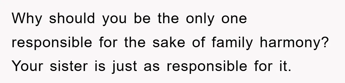 Why should you be the only one responsible for the sake of family harmony? Your sister is just as responsible for it.