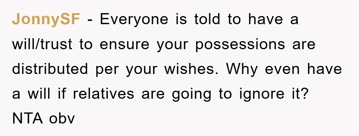 JonnySF − Everyone is told to have a will/trust to ensure your possessions are distributed per your wishes. Why even have a will if relatives are going to ignore it?...