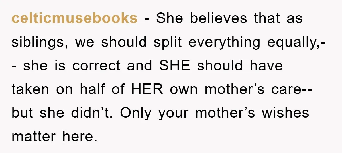 celticmusebooks − She believes that as siblings, we should split everything equally,-- she is correct and SHE should have taken on half of HER own mother’s care-- but she didn’t....