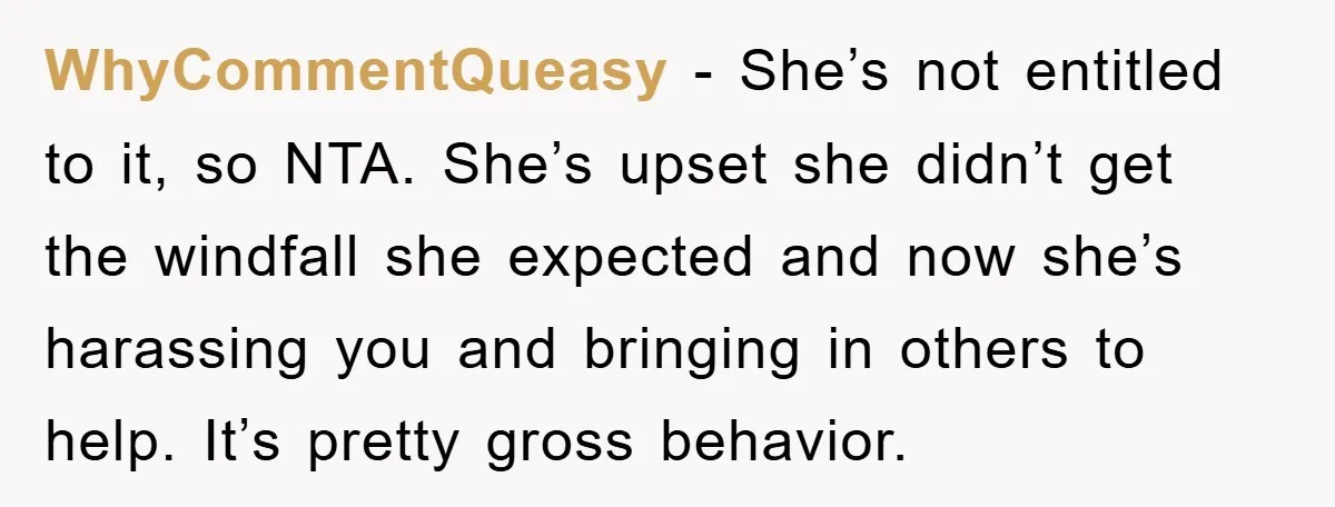 WhyCommentQueasy − She’s not entitled to it, so NTA. She’s upset she didn’t get the windfall she expected and now she’s harassing you and bringing in others to help. It’s...