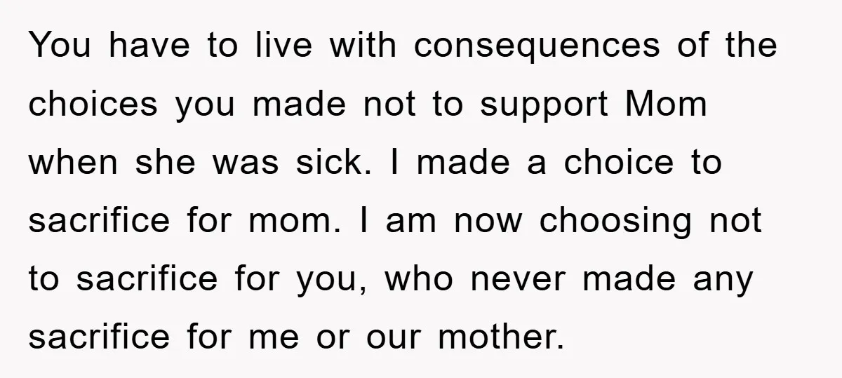 You have to live with consequences of the choices you made not to support Mom when she was sick. I made a choice to sacrifice for mom. I am now...