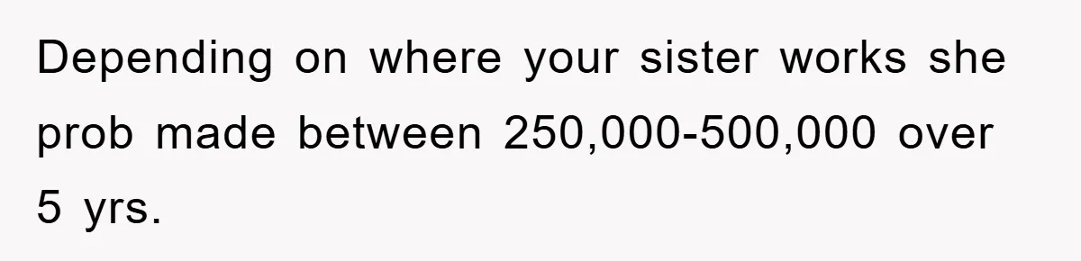 Depending on where your sister works she prob made between 250,000-500,000 over 5 yrs.