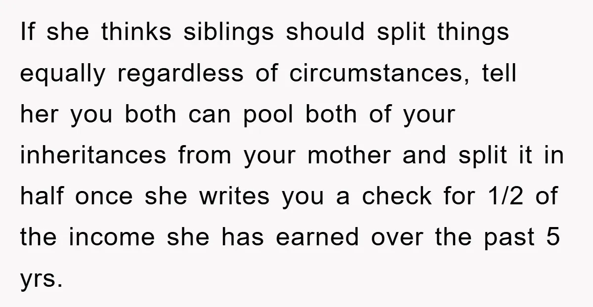 If she thinks siblings should split things equally regardless of circumstances, tell her you both can pool both of your inheritances from your mother and split it in half once...