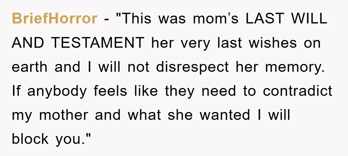 BriefHorror − "This was mom’s LAST WILL AND TESTAMENT her very last wishes on earth and I will not disrespect her memory. If anybody feels like they need to contradict...