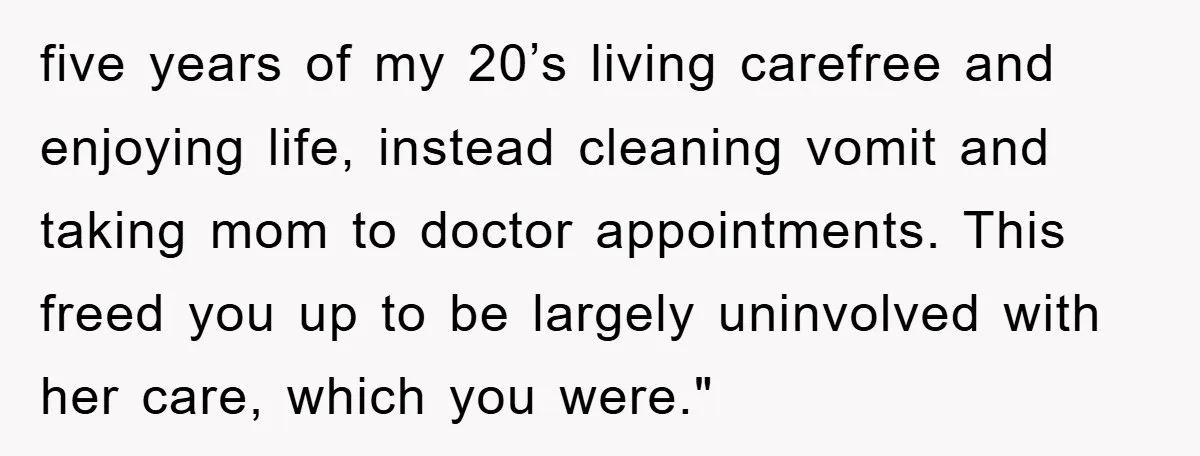 five years of my 20’s living carefree and enjoying life, instead cleaning vomit and taking mom to doctor appointments. This freed you up to be largely uninvolved with her care,...