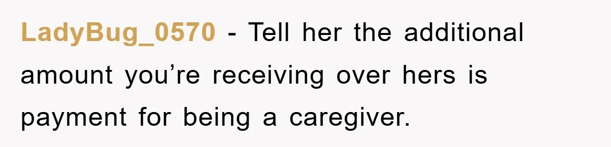 LadyBug_0570 − Tell her the additional amount you’re receiving over hers is payment for being a caregiver.