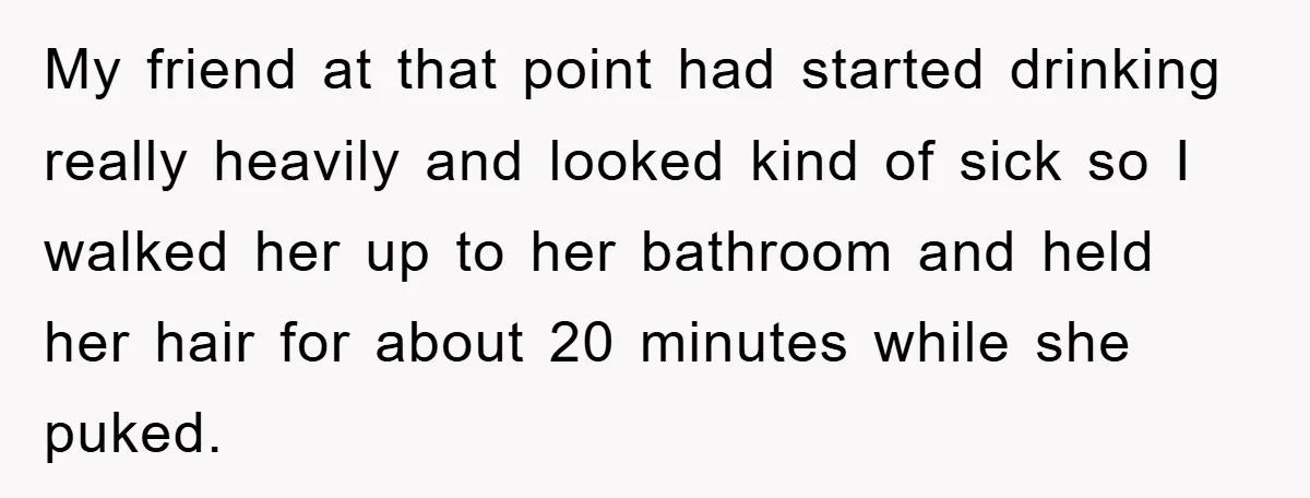 My friend at that point had started drinking really heavily and looked kind of sick so I walked her up to her bathroom and held her hair for about 20...