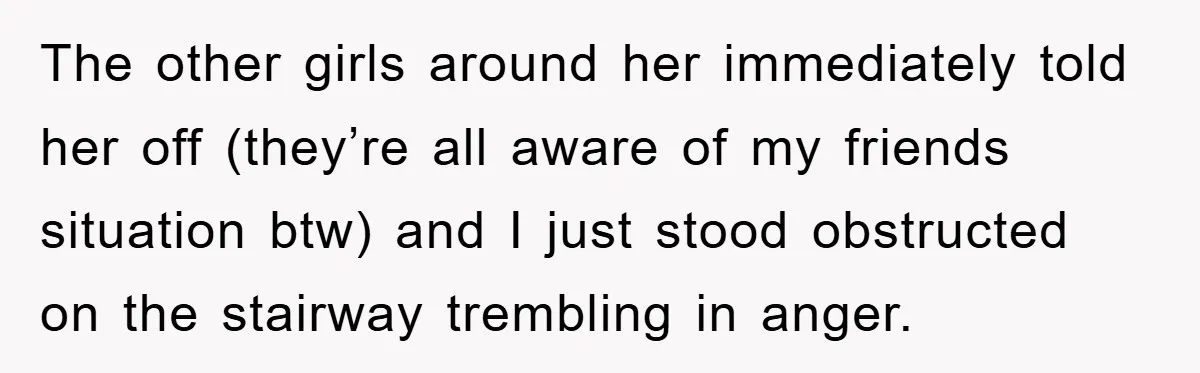 The other girls around her immediately told her off (they’re all aware of my friends situation btw) and I just stood obstructed on the stairway trembling in anger.