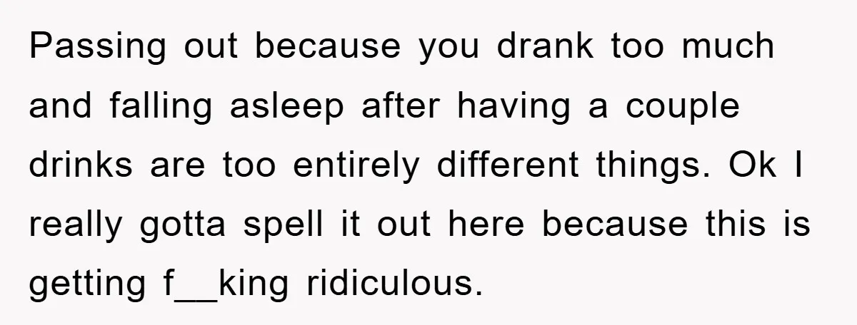 Passing out because you drank too much and falling asleep after having a couple drinks are too entirely different things. Ok I really gotta spell it out here because this...