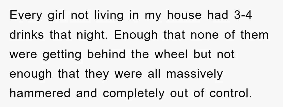Every girl not living in my house had 3-4 drinks that night. Enough that none of them were getting behind the wheel but not enough that they were all massively...