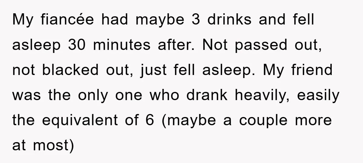 My fiancée had maybe 3 drinks and fell asleep 30 minutes after. Not passed out, not blacked out, just fell asleep. My friend was the only one who drank heavily,...