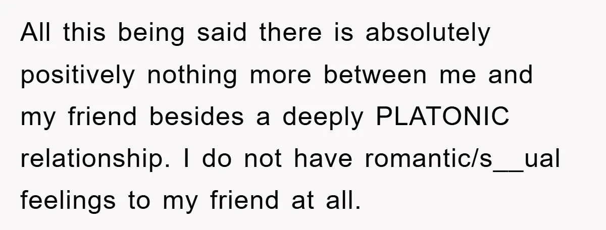 All this being said there is absolutely positively nothing more between me and my friend besides a deeply PLATONIC relationship. I do not have romantic/s__ual feelings to my friend at...