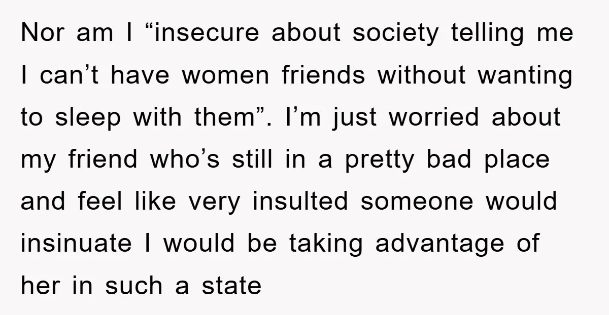 Nor am I “insecure about society telling me I can’t have women friends without wanting to sleep with them”. I’m just worried about my friend who’s still in a pretty...