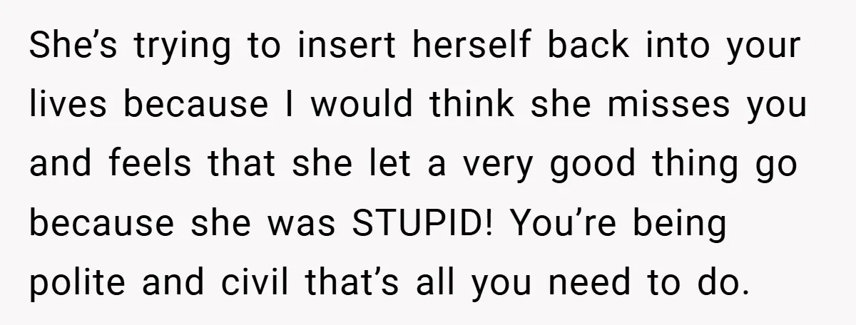 She’s trying to insert herself back into your lives because I would think she misses you and feels that she let a very good thing go because she was STUPID!...