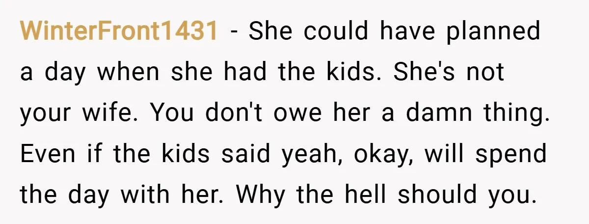 WinterFront1431 − She could have planned a day when she had the kids. She's not your wife. You don't owe her a damn thing. Even if the kids said yeah,...