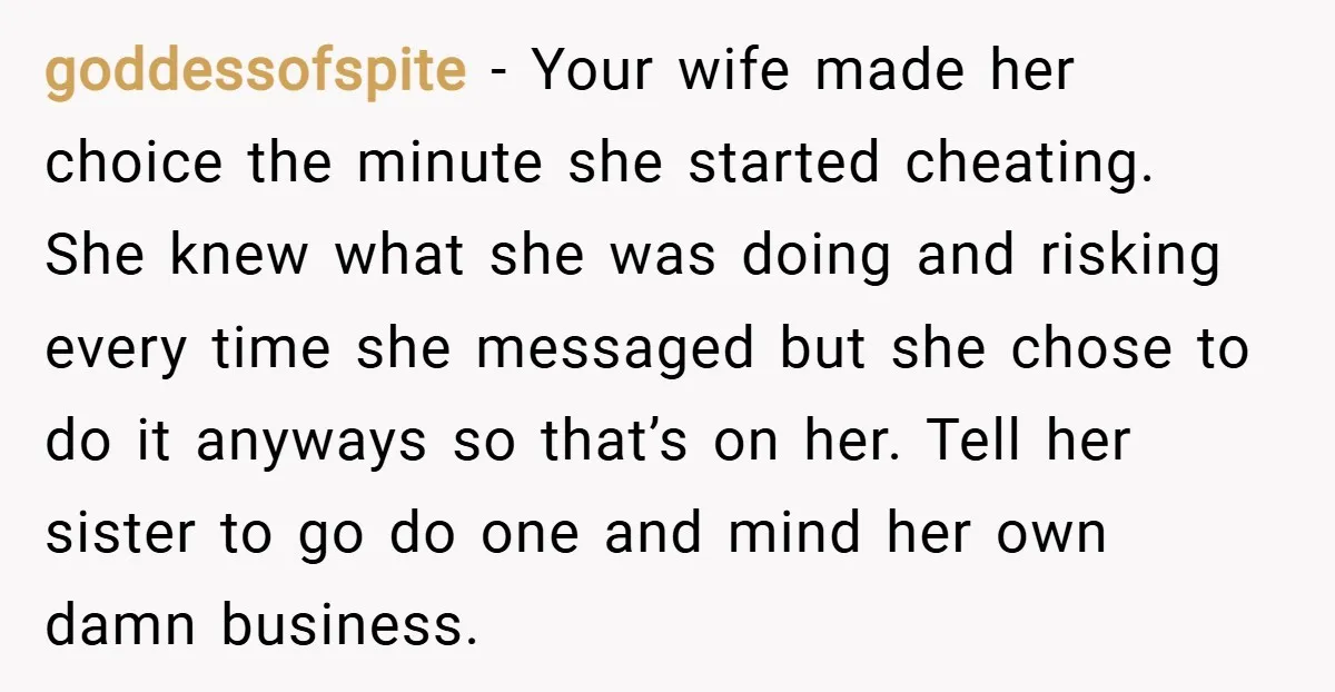 goddessofspite − Your wife made her choice the minute she started cheating. She knew what she was doing and risking every time she messaged but she chose to do it...