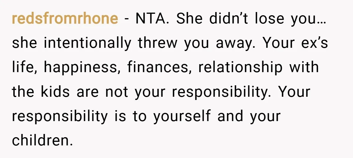 redsfromrhone − NTA. She didn’t lose you…she intentionally threw you away. Your ex’s life, happiness, finances, relationship with the kids are not your responsibility. Your responsibility is to yourself and...