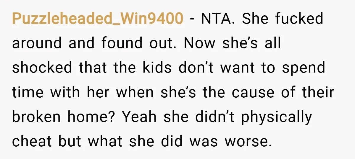 Puzzleheaded_Win9400 − NTA. She fucked around and found out. Now she’s all shocked that the kids don’t want to spend time with her when she’s the cause of their broken...