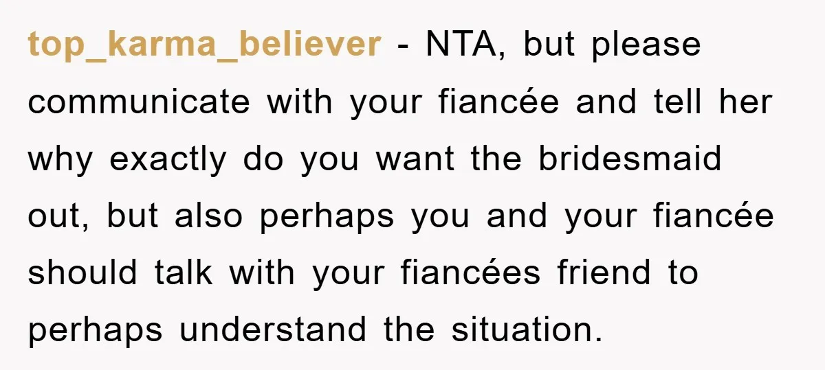 top_karma_believer − NTA, but please communicate with your fiancée and tell her why exactly do you want the bridesmaid out, but also perhaps you and your fiancée should talk with...
