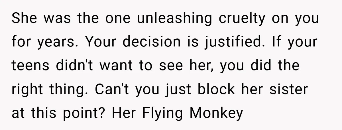 She was the one unleashing cruelty on you for years. Your decision is justified. If your teens didn't want to see her, you did the right thing. Can't you just...