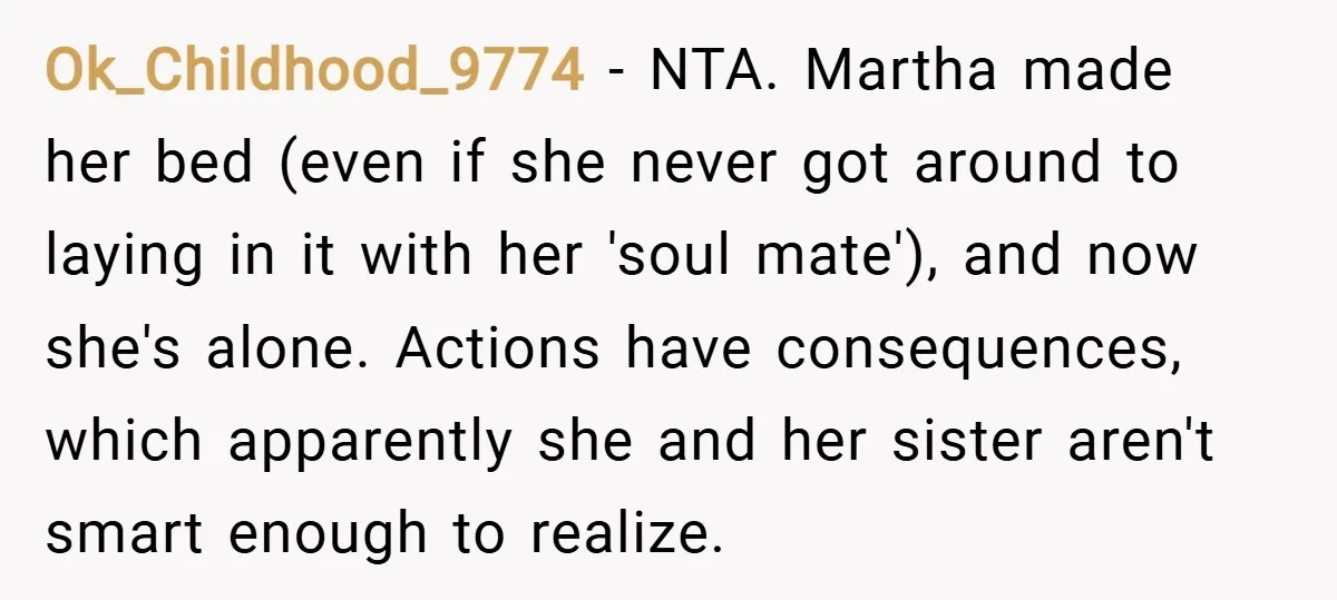 Ok_Childhood_9774 − NTA. Martha made her bed (even if she never got around to laying in it with her 'soul mate'), and now she's alone. Actions have consequences, which apparently...