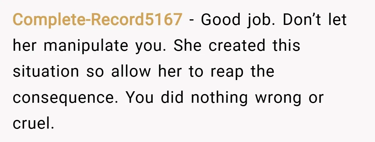 Complete-Record5167 − Good job. Don’t let her manipulate you. She created this situation so allow her to reap the consequence. You did nothing wrong or cruel.