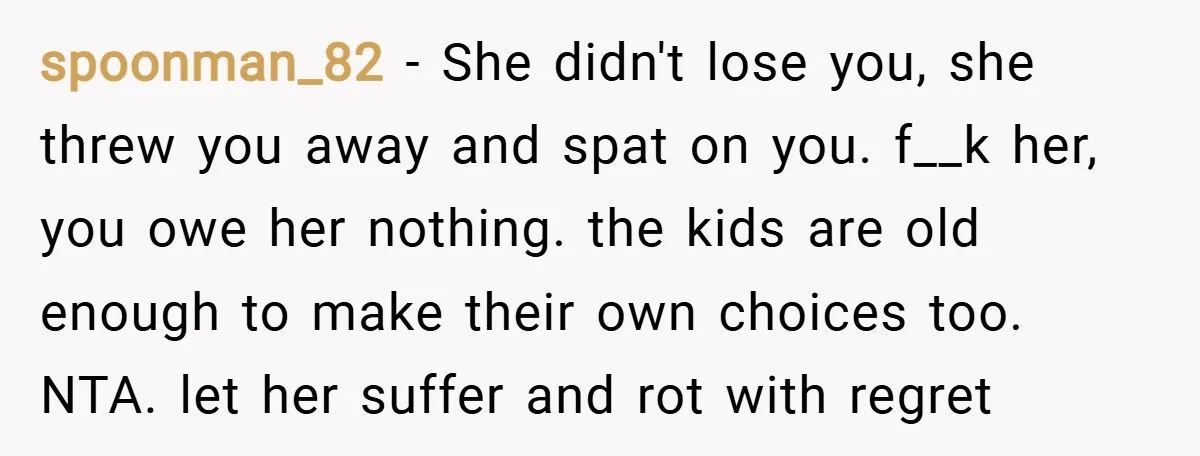 spoonman_82 − She didn't lose you, she threw you away and spat on you. f__k her, you owe her nothing. the kids are old enough to make their own choices...