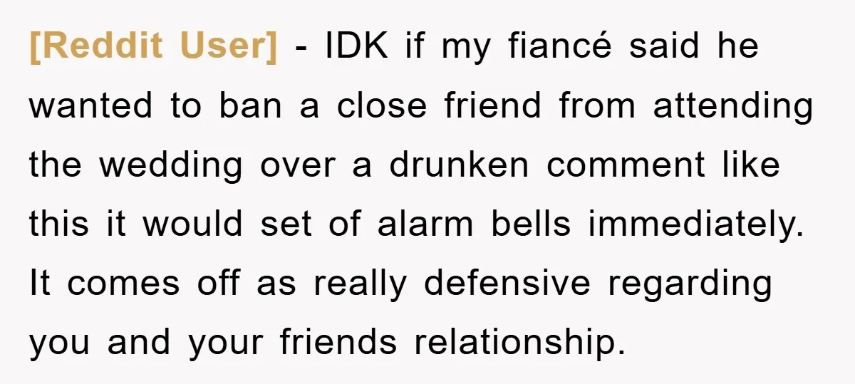 [Reddit User] − IDK if my fiancé said he wanted to ban a close friend from attending the wedding over a drunken comment like this it would set of alarm...