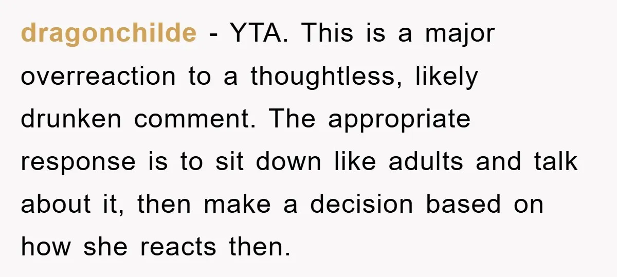 dragonchilde − YTA. This is a major overreaction to a thoughtless, likely drunken comment. The appropriate response is to sit down like adults and talk about it, then make a...