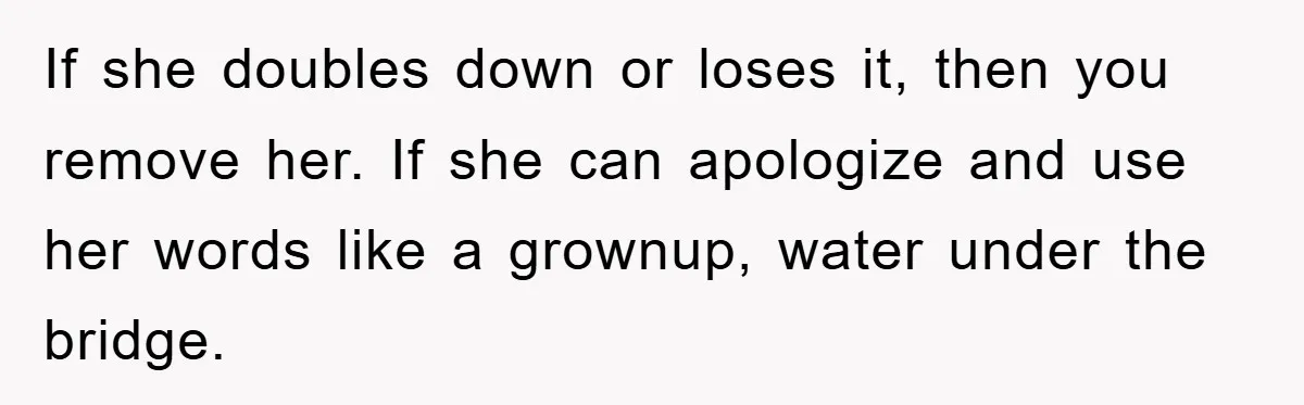 If she doubles down or loses it, then you remove her. If she can apologize and use her words like a grownup, water under the bridge.