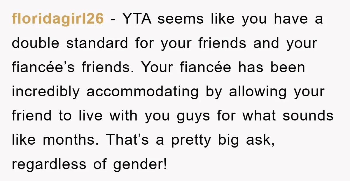 floridagirl26 − YTA seems like you have a double standard for your friends and your fiancée’s friends. Your fiancée has been incredibly accommodating by allowing your friend to live with...