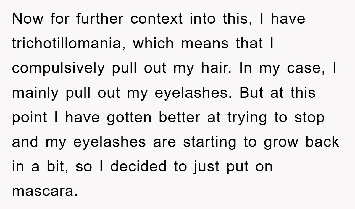 Now for further context into this, I have trichotillomania, which means that I compulsively pull out my hair. In my case, I mainly pull out my eyelashes. But at this...