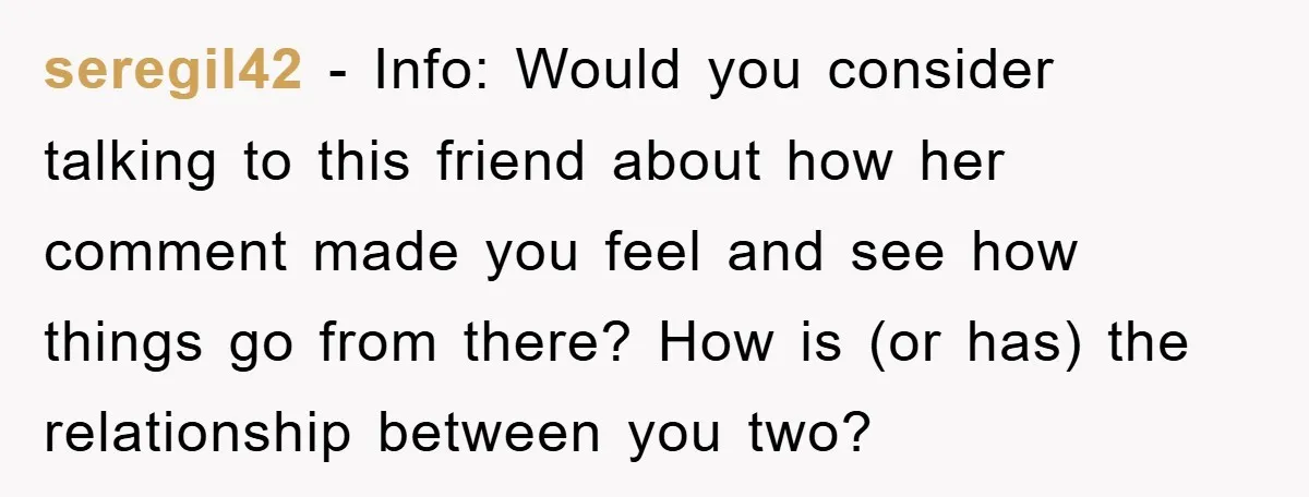 seregil42 − Info: Would you consider talking to this friend about how her comment made you feel and see how things go from there? How is (or has) the relationship...