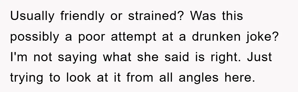 Usually friendly or strained? Was this possibly a poor attempt at a drunken joke? I'm not saying what she said is right. Just trying to look at it from all...