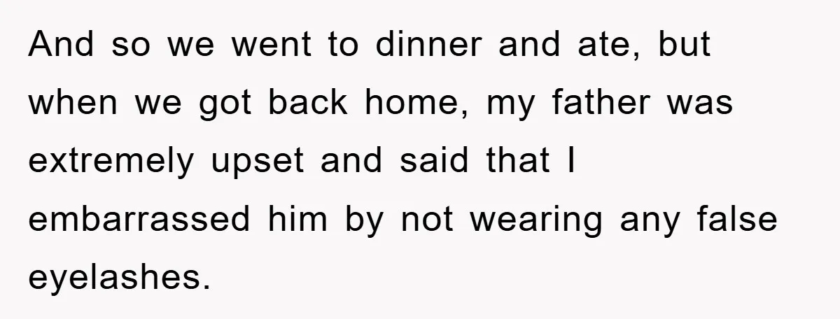 And so we went to dinner and ate, but when we got back home, my father was extremely upset and said that I embarrassed him by not wearing any false...
