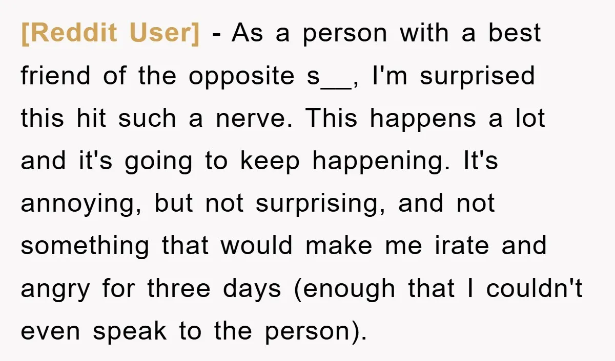 [Reddit User] − As a person with a best friend of the opposite s__, I'm surprised this hit such a nerve. This happens a lot and it's going to keep...