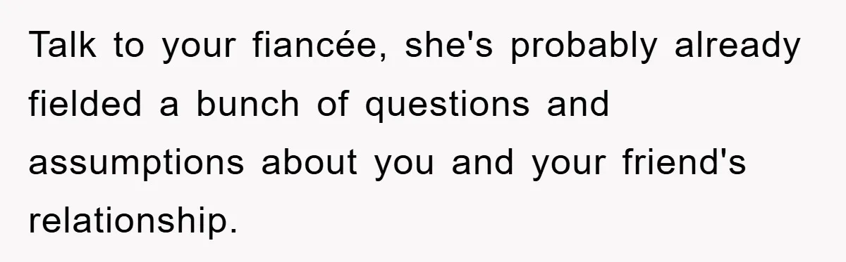 Talk to your fiancée, she's probably already fielded a bunch of questions and assumptions about you and your friend's relationship.