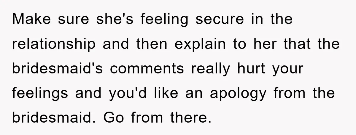 Make sure she's feeling secure in the relationship and then explain to her that the bridesmaid's comments really hurt your feelings and you'd like an apology from the bridesmaid. Go...