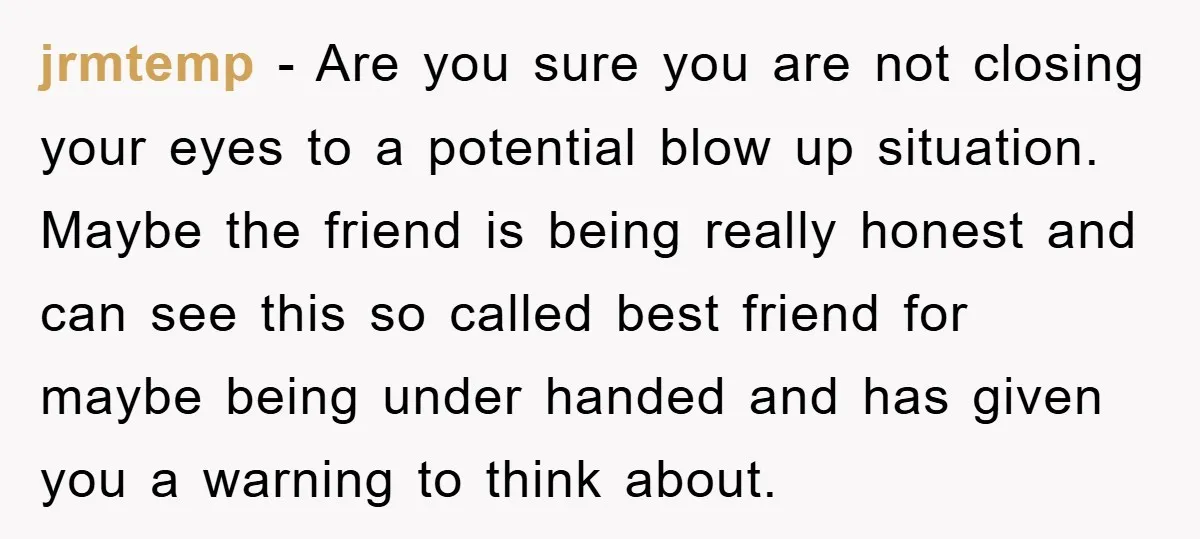jrmtemp − Are you sure you are not closing your eyes to a potential blow up situation. Maybe the friend is being really honest and can see this so called...
