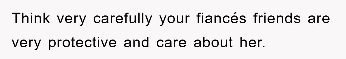 Think very carefully your fiancés friends are very protective and care about her.