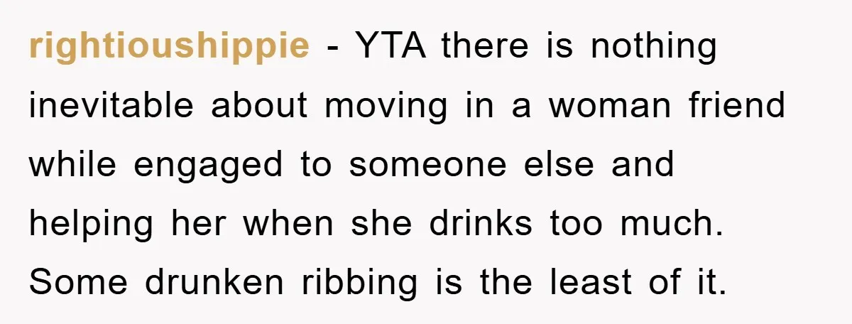rightioushippie − YTA there is nothing inevitable about moving in a woman friend while engaged to someone else and helping her when she drinks too much. Some drunken ribbing is...