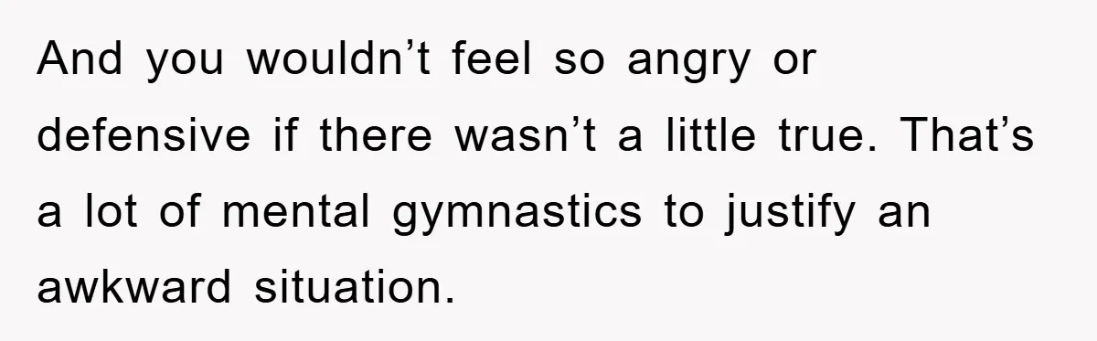 And you wouldn’t feel so angry or defensive if there wasn’t a little true. That’s a lot of mental gymnastics to justify an awkward situation.