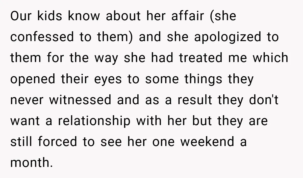 Our kids know about her affair (she confessed to them) and she apologized to them for the way she had treated me which opened their eyes to some things they...