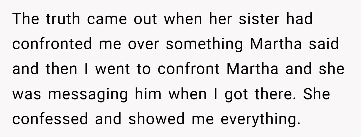 The truth came out when her sister had confronted me over something Martha said and then I went to confront Martha and she was messaging him when I got there....