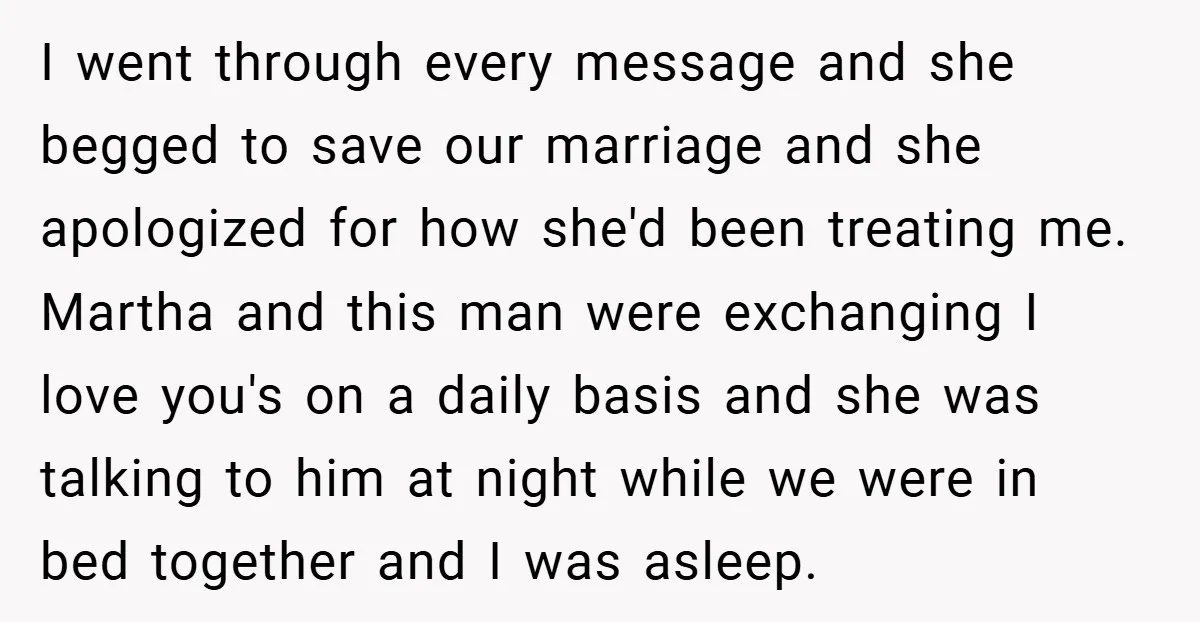 I went through every message and she begged to save our marriage and she apologized for how she'd been treating me. Martha and this man were exchanging I love you's...